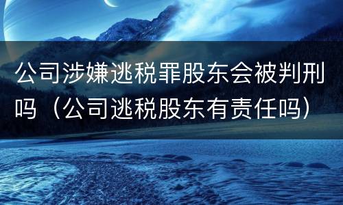 公司涉嫌逃税罪股东会被判刑吗（公司逃税股东有责任吗）