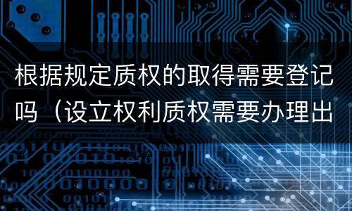 根据规定质权的取得需要登记吗（设立权利质权需要办理出质登记）