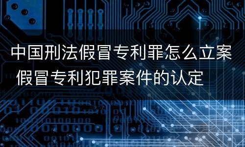 中国刑法假冒专利罪怎么立案 假冒专利犯罪案件的认定