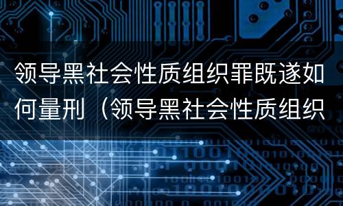 领导黑社会性质组织罪既遂如何量刑（领导黑社会性质组织罪既遂如何量刑）