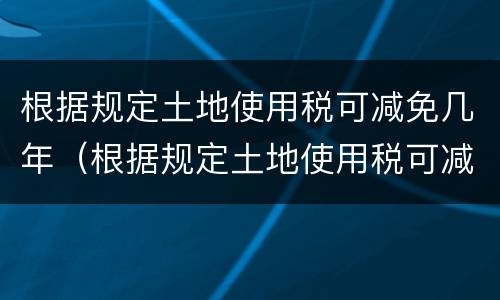 根据规定土地使用税可减免几年（根据规定土地使用税可减免几年）