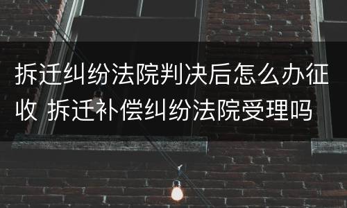 拆迁纠纷法院判决后怎么办征收 拆迁补偿纠纷法院受理吗