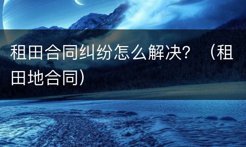 租田合同纠纷怎么解决？（租田地合同）