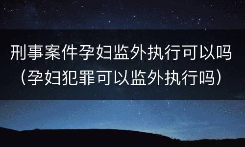 刑事案件孕妇监外执行可以吗（孕妇犯罪可以监外执行吗）