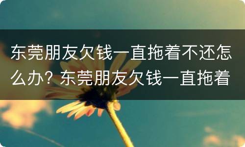 东莞朋友欠钱一直拖着不还怎么办? 东莞朋友欠钱一直拖着不还怎么办呢