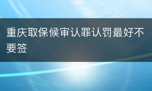 重庆取保候审认罪认罚最好不要签