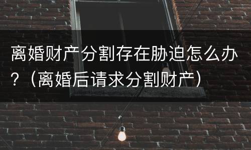 离婚财产分割存在胁迫怎么办?（离婚后请求分割财产）