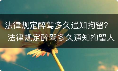 法律规定醉驾多久通知拘留？ 法律规定醉驾多久通知拘留人
