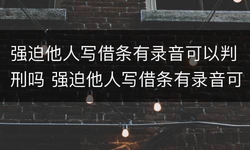 强迫他人写借条有录音可以判刑吗 强迫他人写借条有录音可以判刑吗