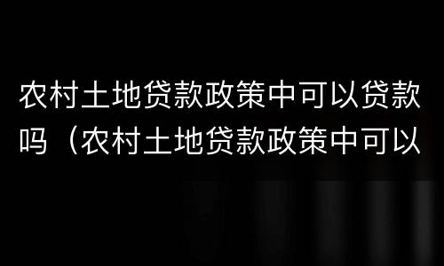 农村土地贷款政策中可以贷款吗（农村土地贷款政策中可以贷款吗现在）
