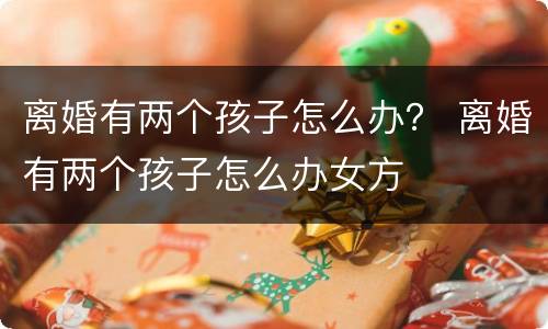 离婚有两个孩子怎么办？ 离婚有两个孩子怎么办女方