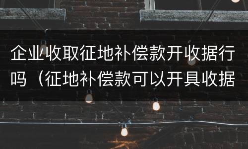 企业收取征地补偿款开收据行吗（征地补偿款可以开具收据吗）