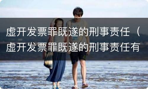 虚开发票罪既遂的刑事责任（虚开发票罪既遂的刑事责任有哪些）