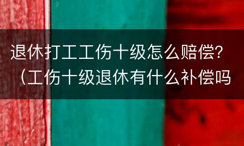 退休打工工伤十级怎么赔偿？（工伤十级退休有什么补偿吗）