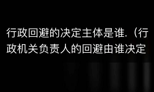 行政回避的决定主体是谁.（行政机关负责人的回避由谁决定）