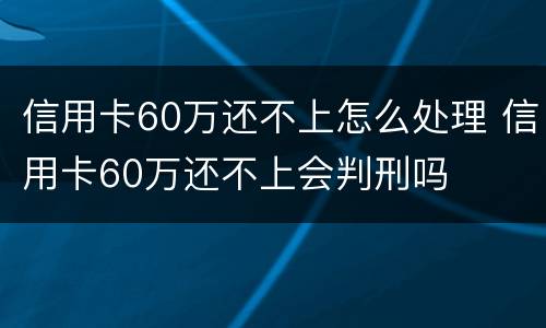 信用卡60万还不上怎么处理 信用卡60万还不上会判刑吗