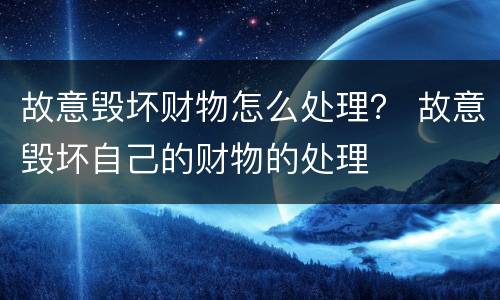 故意毁坏财物怎么处理？ 故意毁坏自己的财物的处理