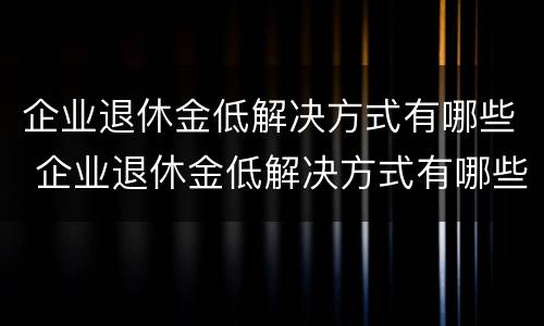 企业退休金低解决方式有哪些 企业退休金低解决方式有哪些问题