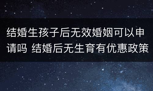 结婚生孩子后无效婚姻可以申请吗 结婚后无生育有优惠政策