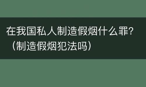 在我国私人制造假烟什么罪？（制造假烟犯法吗）