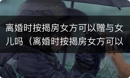 离婚时按揭房女方可以赠与女儿吗（离婚时按揭房女方可以赠与女儿吗知乎）
