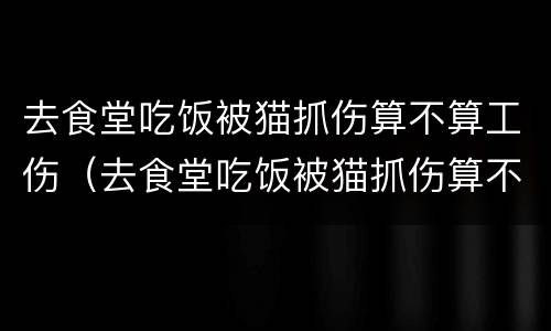 去食堂吃饭被猫抓伤算不算工伤（去食堂吃饭被猫抓伤算不算工伤事故）