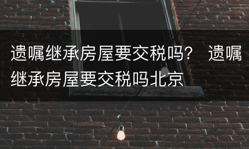 遗嘱继承房屋要交税吗？ 遗嘱继承房屋要交税吗北京