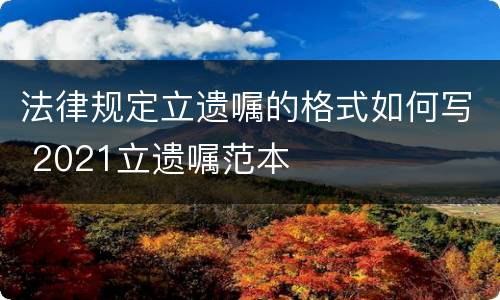 法律规定立遗嘱的格式如何写 2021立遗嘱范本