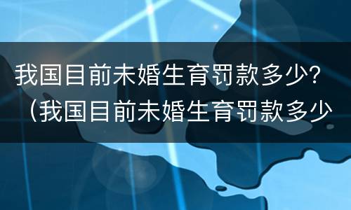 我国目前未婚生育罚款多少？（我国目前未婚生育罚款多少钱）