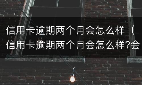 信用卡逾期两个月会怎么样（信用卡逾期两个月会怎么样?会不会被起诉）