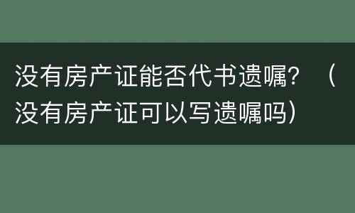 没有房产证能否代书遗嘱？（没有房产证可以写遗嘱吗）