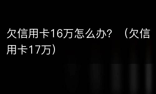 欠信用卡16万怎么办？（欠信用卡17万）