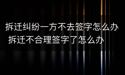 拆迁纠纷一方不去签字怎么办 拆迁不合理签字了怎么办
