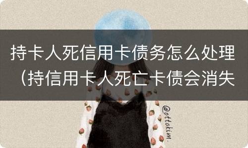 持卡人死信用卡债务怎么处理（持信用卡人死亡卡债会消失）