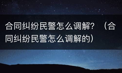 合同纠纷民警怎么调解？（合同纠纷民警怎么调解的）