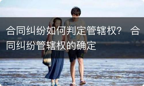 合同纠纷如何判定管辖权？ 合同纠纷管辖权的确定