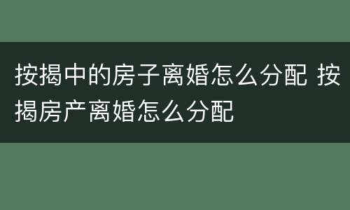 按揭中的房子离婚怎么分配 按揭房产离婚怎么分配