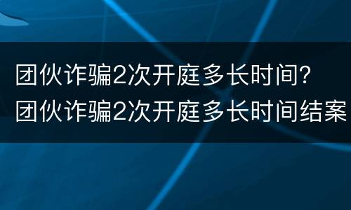 团伙诈骗2次开庭多长时间？ 团伙诈骗2次开庭多长时间结案