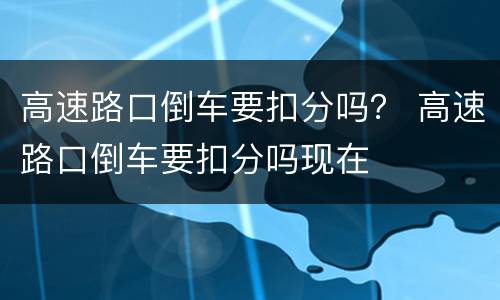 高速路口倒车要扣分吗？ 高速路口倒车要扣分吗现在