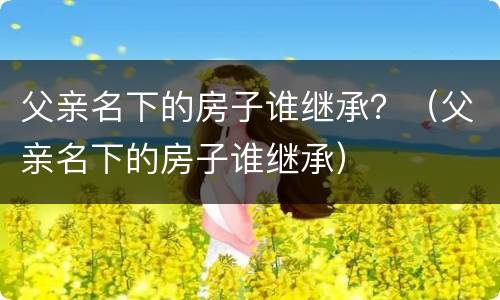 父亲名下的房子谁继承？（父亲名下的房子谁继承）