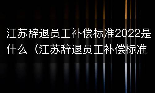 江苏辞退员工补偿标准2022是什么（江苏辞退员工补偿标准2022是什么时候发放）