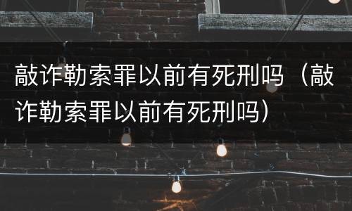 敲诈勒索罪以前有死刑吗（敲诈勒索罪以前有死刑吗）