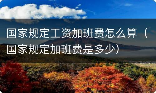 国家规定工资加班费怎么算（国家规定加班费是多少）