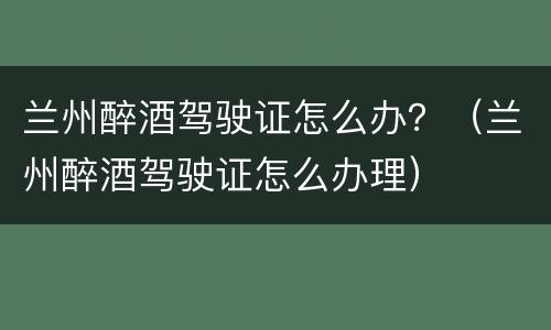 兰州醉酒驾驶证怎么办？（兰州醉酒驾驶证怎么办理）