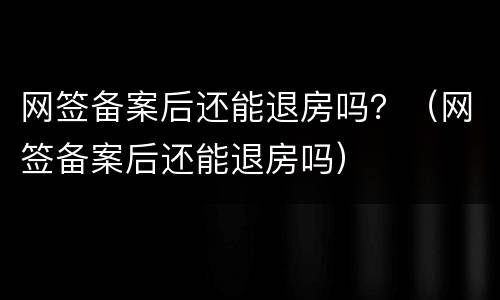 网签备案后还能退房吗？（网签备案后还能退房吗）