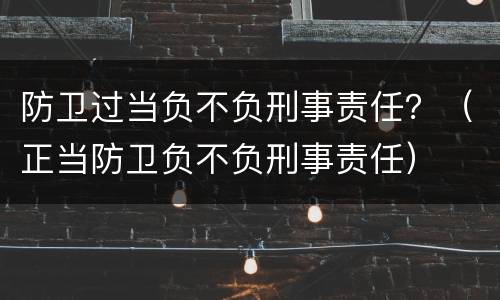 防卫过当负不负刑事责任？（正当防卫负不负刑事责任）