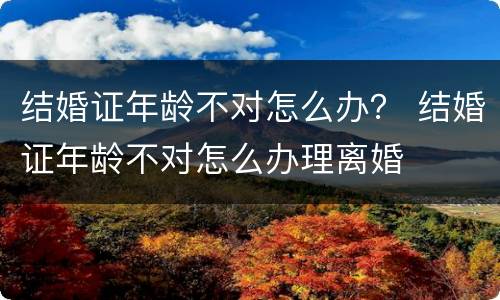 结婚证年龄不对怎么办？ 结婚证年龄不对怎么办理离婚