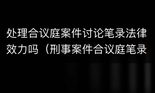 处理合议庭案件讨论笔录法律效力吗（刑事案件合议庭笔录）