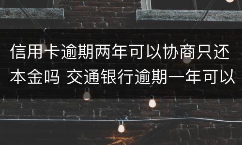 信用卡逾期两年可以协商只还本金吗 交通银行逾期一年可以协商还本金么