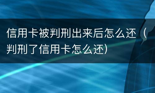 信用卡被判刑出来后怎么还（判刑了信用卡怎么还）